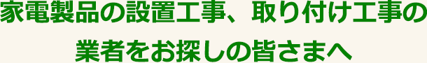 家電製品の設置工事、取り付け工事の業者をお探しの皆さまへ